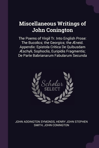 Miscellaneous Writings of John Conington The Poems of Virgil Tr. Into English Prose: The Bucolics; the Georgics; the Æneid. Appendix: Epistola Critica De Quibusdam Æschyli, Sophoclis, Euripidis Fragmentis; De Parte Babrianarum Fabularum Secunda