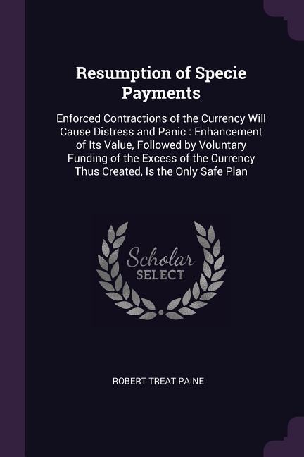 Resumption of Specie Payments: Enforced Contractions of the Currency Will Cause Distress and Panic: Enhancement of Its Value, Followed by Voluntary Funding of the Excess of the Currency Thus Created, Is the Only Safe Plan
