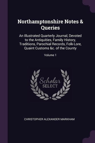 Northamptonshire Notes & Queries An Illustrated Quarterly Journal, Devoted to the Antiquities, Family History, Traditions, Parochial Records, Folk-Lore, Quaint Customs &c. of the County; Volume 1