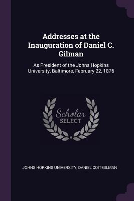 Addresses at the Inauguration of Daniel C. Gilman: As President of the Johns Hopkins University, Baltimore, February 22, 1876