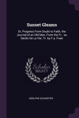 Sunset Gleams: Or, Progress From Doubt to Faith, the Journal of an Old Man, From the Fr., 'au Déclin De La Vie', Tr. by F.a. Freer