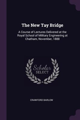 The New Tay Bridge: A Course of Lectures Delivered at the Royal School of Military Engineering at Chatham, November, 1888