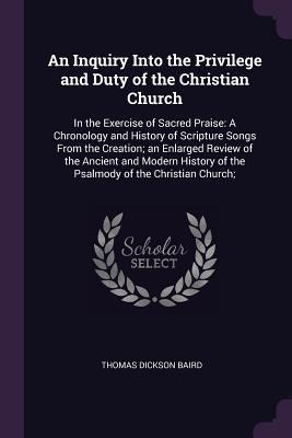 An Inquiry Into the Privilege and Duty of the Christian Church: In the Exercise of Sacred Praise: A Chronology and History of Scripture Songs From the Creation; an Enlarged Review of the Ancient and Modern History of the Psalmody of the Christian Church;