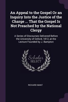 An Appeal to the Gospel Or an Inquiry Into the Justice of the Charge ... That the Gospel Is Not Preached by the National Clergy: A Series of Discourses Delivered Before the University of Oxford, 1812, at the Lecture Founded by J. Bampton