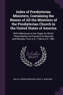 Index of Presbyterian Ministers, Containing the Names of All the Ministers of the Presbyterian Church in the United States of America: With References to the Pages On Which Those Names Are Found in Its Records and Minutes, From A.D. 1706 to A.D. 1881