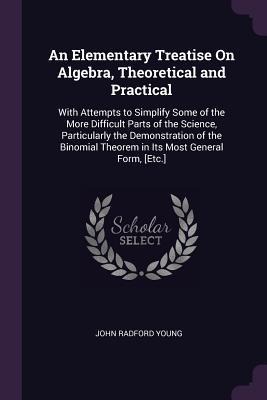 An Elementary Treatise On Algebra, Theoretical and Practical: With Attempts to Simplify Some of the More Difficult Parts of the Science, Particularly the Demonstration of the Binomial Theorem in Its Most General Form, [Etc.]