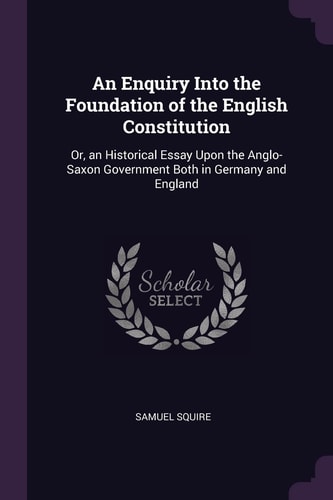 An Enquiry Into the Foundation of the English Constitution Or, an Historical Essay Upon the Anglo-Saxon Government Both in Germany and England
