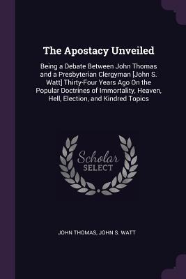 The Apostacy Unveiled: Being a Debate Between John Thomas and a Presbyterian Clergyman [John S. Watt] Thirty-Four Years Ago On the Popular Doctrines of Immortality, Heaven, Hell, Election, and Kindred Topics