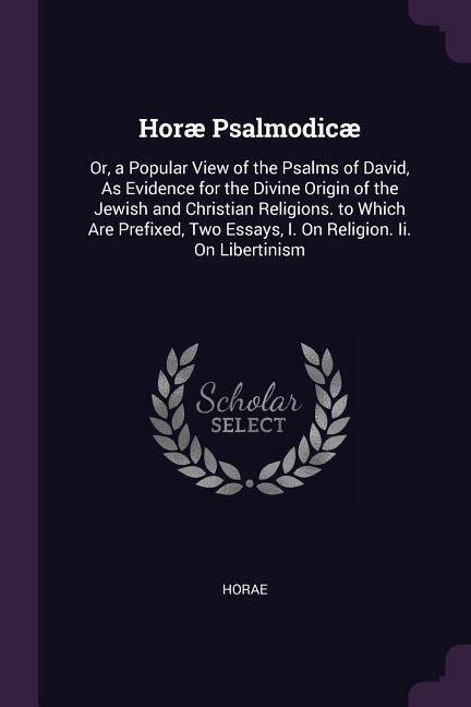 Horæ Psalmodicæ: Or, a Popular View of the Psalms of David, As Evidence for the Divine Origin of the Jewish and Christian Religions. to Which Are Prefixed, Two Essays, I. On Religion. Ii. On Libertinism