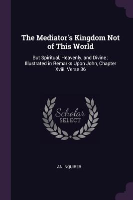 The Mediator's Kingdom Not of This World: But Spiritual, Heavenly, and Divine; Illustrated in Remarks Upon John, Chapter Xviii. Verse 36