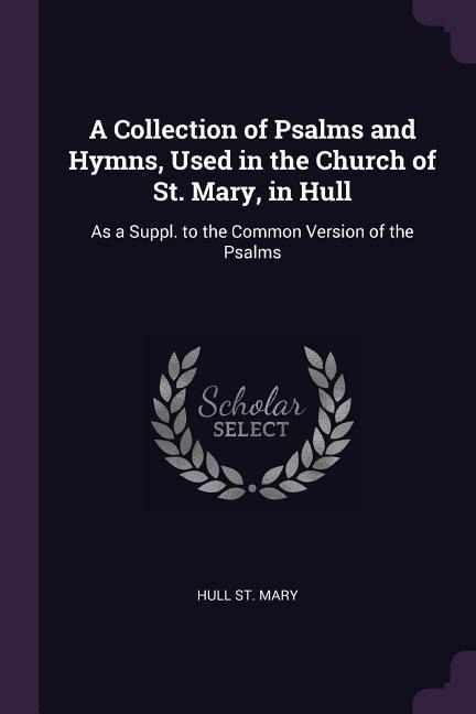 A Collection of Psalms and Hymns, Used in the Church of St. Mary, in Hull: As a Suppl. to the Common Version of the Psalms