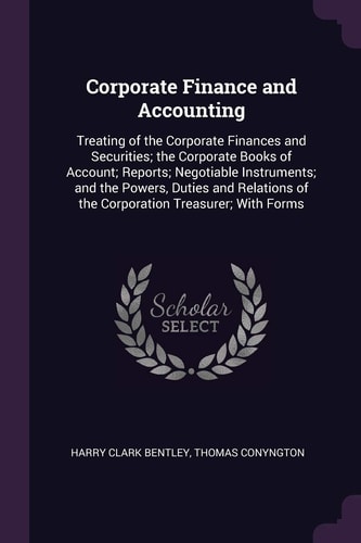 Corporate Finance and Accounting Treating of the Corporate Finances and Securities; the Corporate Books of Account; Reports; Negotiable Instruments; and the Powers, Duties and Relations of the Corporation Treasurer; With Forms