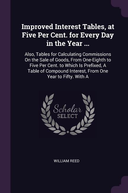 Improved Interest Tables, at Five Per Cent. for Every Day in the Year ...: Also, Tables for Calculating Commissions On the Sale of Goods, From One-Eighth to Five Per Cent. to Which Is Prefixed, A Table of Compound Interest, From One Year to Fifty. With A