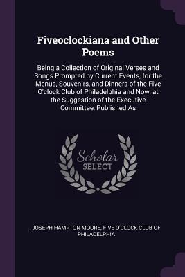 Fiveoclockiana and Other Poems: Being a Collection of Original Verses and Songs Prompted by Current Events, for the Menus, Souvenirs, and Dinners of the Five Oclock Club of Philadelphia and Now, at the Suggestion of the Executive Committee, Published As