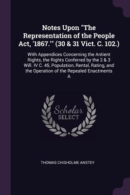 Notes Upon The Representation of the People Act, 1867. (30 & 31 Vict. C. 102.): With Appendices Concerning the Antient Rights, the Rights Conferred by the 2 & 3 Will. IV C. 45, Population, Rental, Rating, and the Operation of the Repealed Enactments A