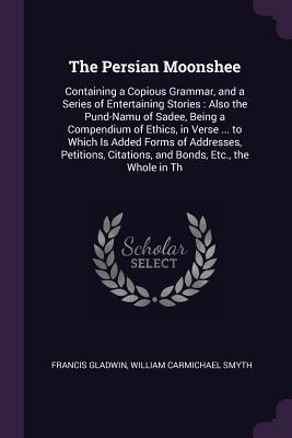 The Persian Moonshee: Containing a Copious Grammar, and a Series of Entertaining Stories: Also the Pund-Namu of Sadee, Being a Compendium of Ethics, in Verse ... to Which Is Added Forms of Addresses, Petitions, Citations, and Bonds, Etc., the Whole in Th