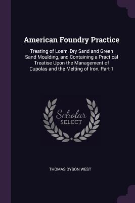 American Foundry Practice: Treating of Loam, Dry Sand and Green Sand Moulding, and Containing a Practical Treatise Upon the Management of Cupolas and the Melting of Iron, Part 1