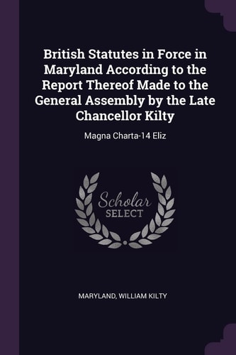 British Statutes in Force in Maryland According to the Report Thereof Made to the General Assembly by the Late Chancellor Kilty Magna Charta-14 Eliz