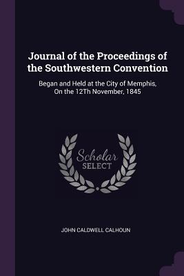 Journal of the Proceedings of the Southwestern Convention: Began and Held at the City of Memphis, On the 12Th November, 1845