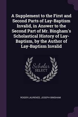 A Supplement to the First and Second Parts of Lay-Baptism Invalid, in Answer to the Second Part of Mr. Binghams Scholastical History of Lay-Baptism, by the Author of Lay-Baptism Invalid