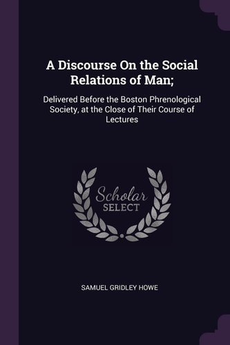 A Discourse On the Social Relations of Man; Delivered Before the Boston Phrenological Society, at the Close of Their Course of Lectures
