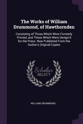 The Works of William Drummond, of Hawthornden: Consisting of Those Which Were Formerly Printed, and Those Which Were Design'd for the Press. Now Published From the Author's Original Copies