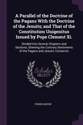 A Parallel of the Doctrine of the Pagans With the Doctrine of the Jesuits; and That of the Constitution Unigenitus Issued by Pope Clement Xi.: Divided Into Several Chapters and Sections, Shewing the Contrary Sentiments of the Pagans and Jesuits, Concernin