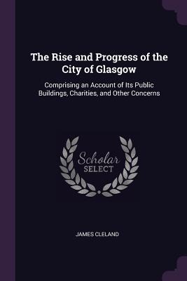 The Rise and Progress of the City of Glasgow: Comprising an Account of Its Public Buildings, Charities, and Other Concerns