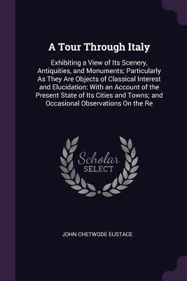 A Tour Through Italy: Exhibiting a View of Its Scenery, Antiquities, and Monuments; Particularly As They Are Objects of Classical Interest and Elucidation: With an Account of the Present State of Its Cities and Towns; and Occasional Observations On the Re