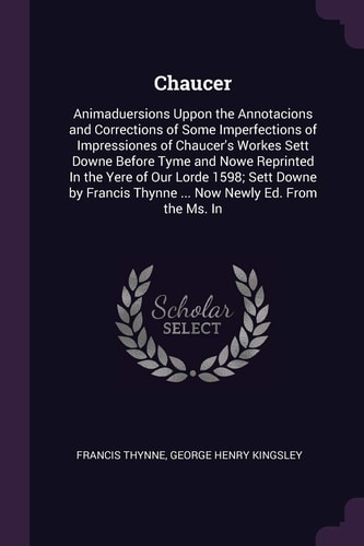 Chaucer Animaduersions Uppon the Annotacions and Corrections of Some Imperfections of Impressiones of Chaucer's Workes Sett Downe Before Tyme and Nowe Reprinted In the Yere of Our Lorde 1598; Sett Downe by Francis Thynne ... Now Newly Ed. From the Ms. In
