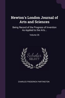 Newtons London Journal of Arts and Sciences: Being Record of the Progress of Invention As Applied to the Arts...; Volume 26