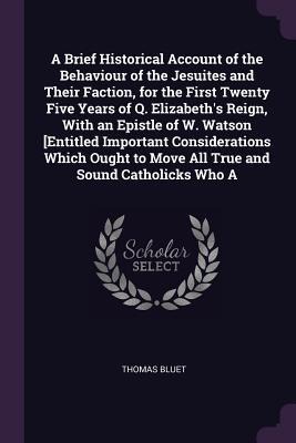A Brief Historical Account of the Behaviour of the Jesuites and Their Faction, for the First Twenty Five Years of Q. Elizabeths Reign, With an Epistle of W. Watson [Entitled Important Considerations Which Ought to Move All True and Sound Catholicks Who A