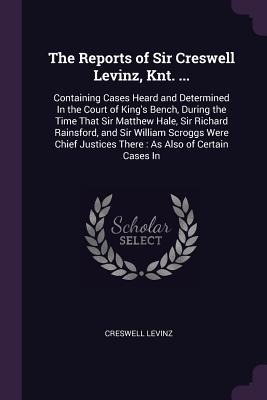 The Reports of Sir Creswell Levinz, Knt. ...: Containing Cases Heard and Determined In the Court of King's Bench, During the Time That Sir Matthew Hale, Sir Richard Rainsford, and Sir William Scroggs Were Chief Justices There: As Also of Certain Cases In