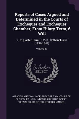 Reports of Cases Argued and Determined in the Courts of Exchequer and Exchequer Chamber, From Hilary Term, 6 Will: Iv., to [Easter Term 10 Vict.] Both Inclusive. [1836-1847]; Volume 17