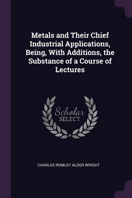 Metals and Their Chief Industrial Applications, Being, With Additions, the Substance of a Course of Lectures