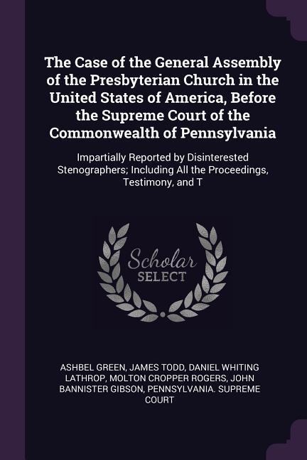 The Case of the General Assembly of the Presbyterian Church in the United States of America, Before the Supreme Court of the Commonwealth of Pennsylvania: Impartially Reported by Disinterested Stenographers; Including All the Proceedings, Testimony, and T