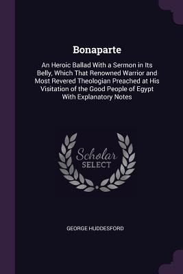 Bonaparte: An Heroic Ballad With a Sermon in Its Belly, Which That Renowned Warrior and Most Revered Theologian Preached at His Visitation of the Good People of Egypt With Explanatory Notes