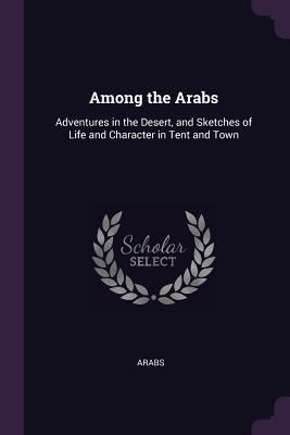 Among the Arabs: Adventures in the Desert, and Sketches of Life and Character in Tent and Town
