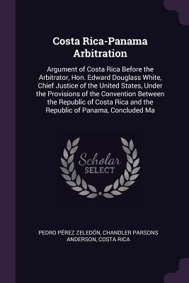Costa Rica-Panama Arbitration: Argument of Costa Rica Before the Arbitrator, Hon. Edward Douglass White, Chief Justice of the United States, Under the Provisions of the Convention Between the Republic of Costa Rica and the Republic of Panama, Concluded Ma