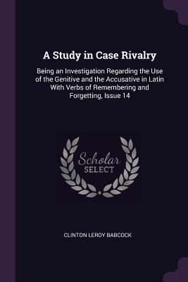 A Study in Case Rivalry: Being an Investigation Regarding the Use of the Genitive and the Accusative in Latin With Verbs of Remembering and Forgetting, Issue 14