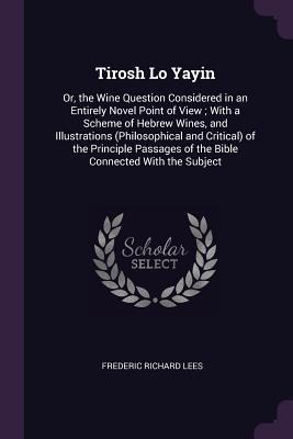 Tirosh Lo Yayin: Or, the Wine Question Considered in an Entirely Novel Point of View; With a Scheme of Hebrew Wines, and Illustrations (Philosophical and Critical) of the Principle Passages of the Bible Connected With the Subject