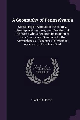 A Geography of Pennsylvania: Containing an Account of the History, Geographical Features, Soil, Climate ... of the State: With a Separate Description of Each County, and Questions for the Convenience of Teachers: To Which Is Appended, a Travellers Guid