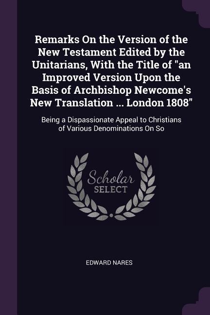 Remarks On the Version of the New Testament Edited by the Unitarians, With the Title of an Improved Version Upon the Basis of Archbishop Newcomes New Translation ... London 1808: Being a Dispassionate Appeal to Christians of Various Denominations On So