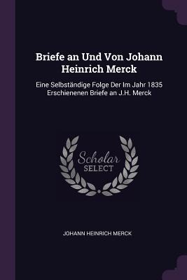 Briefe an Und Von Johann Heinrich Merck: Eine Selbständige Folge Der Im Jahr 1835 Erschienenen Briefe an J.H. Merck