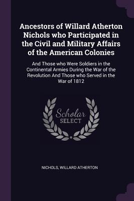 Ancestors of Willard Atherton Nichols who Participated in the Civil and Military Affairs of the American Colonies: And Those who Were Soldiers in the Continental Armies During the War of the Revolution And Those who Served in the War of 1812