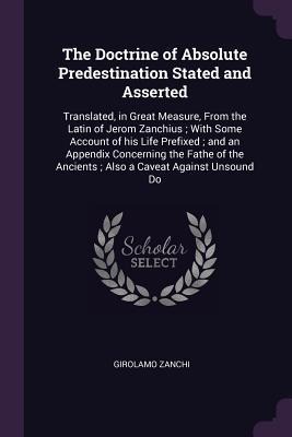 The Doctrine of Absolute Predestination Stated and Asserted: Translated, in Great Measure, From the Latin of Jerom Zanchius; With Some Account of his Life Prefixed; and an Appendix Concerning the Fathe of the Ancients; Also a Caveat Against Unsound Do