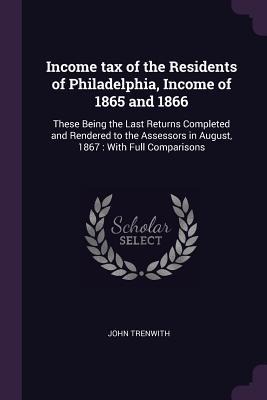 Income tax of the Residents of Philadelphia, Income of 1865 and 1866: These Being the Last Returns Completed and Rendered to the Assessors in August, 1867: With Full Comparisons