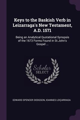 Keys to the Baskish Verb in Leizarraga's New Testament, A.D. 1571: Being an Analytical Quotational Synopsis of the 1673 Forms Found in St.John's Gospel ...