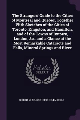 The Strangers Guide to the Cities of Montreal and Quebec, Together With Sketches of the Cities of Toronto, Kingston, and Hamilton, and of the Towns of Bytown, London, &c., and a Glance at the Most Remarkable Cataracts and Falls, Mineral Springs and River