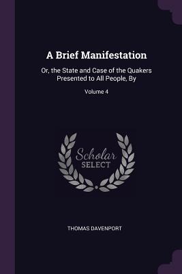A Brief Manifestation: Or, the State and Case of the Quakers Presented to All People, By; Volume 4